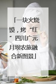一块火烧馍，烤“红”四川广元月坝农旅融合新图景