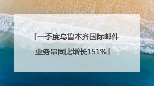 一季度乌鲁木齐国际邮件业务量同比增长151%