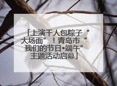 上演千人包粽子“大场面”！青岛市“我们的节日•端午”主题活动启幕