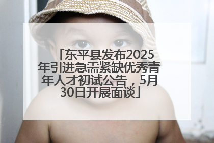 东平县发布2025年引进急需紧缺优秀青年人才初试公告，5月30日开展面谈