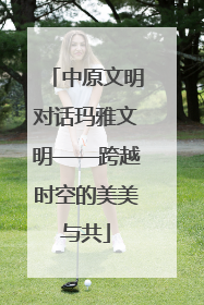 中原文明对话玛雅文明——跨越时空的美美与共