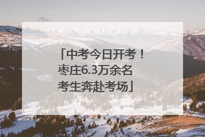 中考今日开考！枣庄6.3万余名考生奔赴考场
