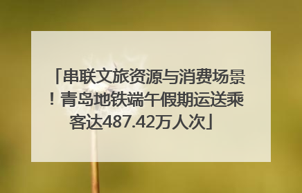 串联文旅资源与消费场景！青岛地铁端午假期运送乘客达487.42万人次