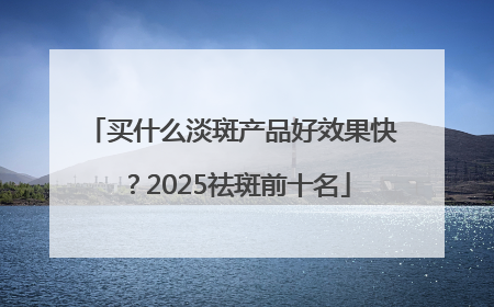 买什么淡斑产品好效果快？2025祛斑前十名