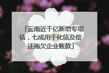 云南近千亿新增专项债，七成用于化债及偿还拖欠企业账款