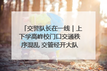 交警队长在一线｜上下学高峰校门口交通秩序混乱 交管经开大队多举措进行整治