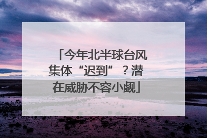 今年北半球台风集体“迟到”？潜在威胁不容小觑