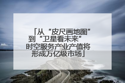 从“皮尺画地图”到“卫星看未来” 时空服务产业产值将形成万亿级市场