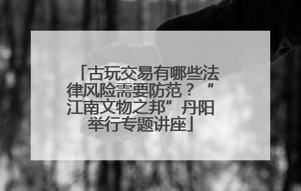 古玩交易有哪些法律风险需要防范？“江南文物之邦”丹阳举行专题讲座