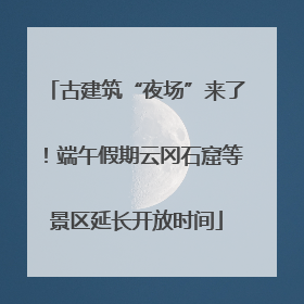 古建筑“夜场”来了！端午假期云冈石窟等景区延长开放时间