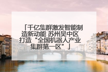 千亿集群激发智能制造新动能 苏州吴中区打造“全国机器人产业集群第一区”
