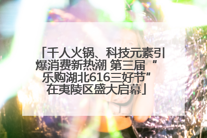 千人火锅、科技元素引爆消费新热潮 第三届“乐购湖北616三好节”在夷陵区盛大启幕