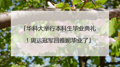 华科大举行本科生毕业典礼！奥运冠军昌雅妮毕业了