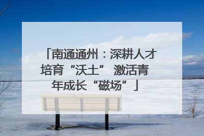 南通通州：深耕人才培育“沃土” 激活青年成长“磁场”