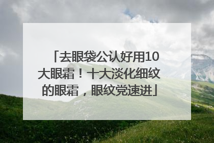 去眼袋公认好用10大眼霜！十大淡化细纹的眼霜，眼纹党速进