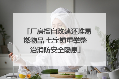 厂房擅自改建还堆易燃物品 七宝镇重拳整治消防安全隐患