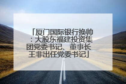 厦门国际银行换帅：大股东福建投资集团党委书记、董事长王非出任党委书记