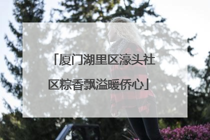 厦门湖里区濠头社区粽香飘溢暖侨心
