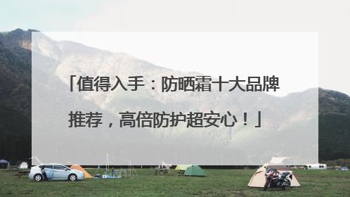 值得入手：防晒霜十大品牌推荐，高倍防护超安心！