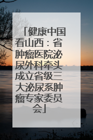 健康中国看山西：省肿瘤医院泌尿外科牵头成立省级三大泌尿系肿瘤专家委员会
