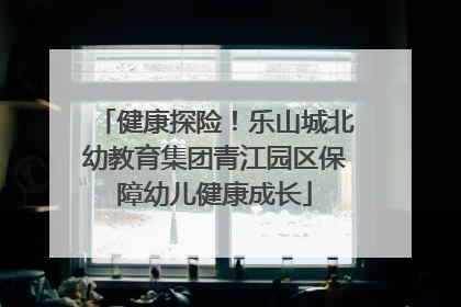 健康探险！乐山城北幼教育集团青江园区保障幼儿健康成长