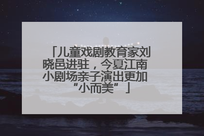 儿童戏剧教育家刘晓邑进驻，今夏江南小剧场亲子演出更加“小而美”