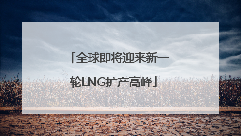 全球即将迎来新一轮LNG扩产高峰