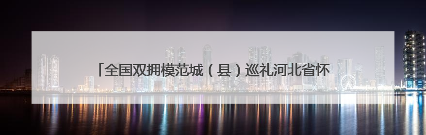 全国双拥模范城（县）巡礼河北省怀来县：赓续红色血脉 再创双拥新篇