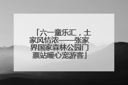 六一童乐汇，土家风情浓——张家界国家森林公园门票站暖心宠游客