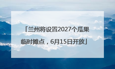 兰州将设置2027个瓜果临时摊点，6月15日开放