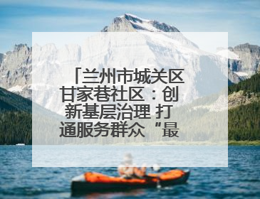兰州市城关区甘家巷社区：创新基层治理 打通服务群众“最后一公里”