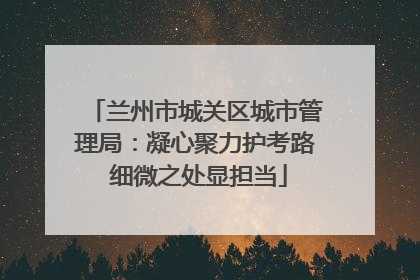 兰州市城关区城市管理局：凝心聚力护考路 细微之处显担当