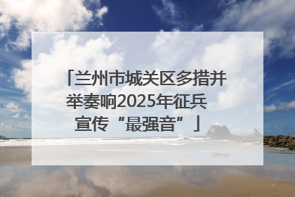 兰州市城关区多措并举奏响2025年征兵宣传“最强音”