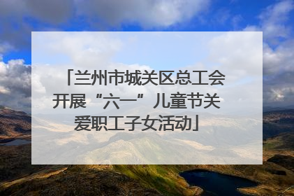 兰州市城关区总工会开展“六一”儿童节关爱职工子女活动
