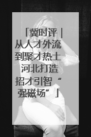 冀时评｜从人才外流到聚才热土 河北打造招才引智“强磁场”