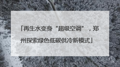 再生水变身“超级空调”，郑州探索绿色低碳供冷新模式