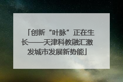创新“叶脉”正在生长——天津科教融汇激发城市发展新势能
