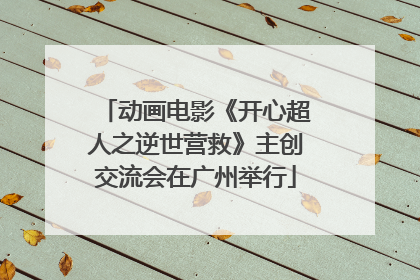动画电影《开心超人之逆世营救》主创交流会在广州举行