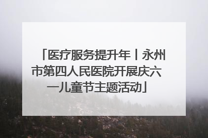 医疗服务提升年丨永州市第四人民医院开展庆六一儿童节主题活动