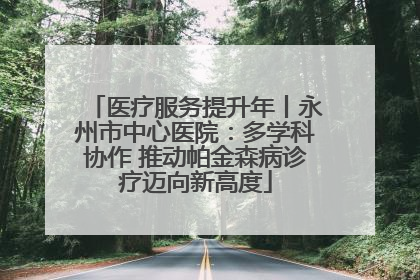 医疗服务提升年丨永州市中心医院：多学科协作 推动帕金森病诊疗迈向新高度