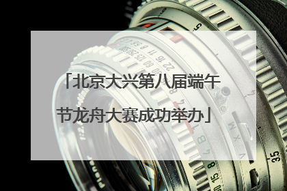 北京大兴第八届端午节龙舟大赛成功举办