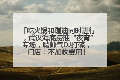 吃火锅和蹦迪同时进行，武汉海底捞推“夜宵”专场，聘帅气DJ打碟，门店：不加收费用