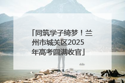 同筑学子绮梦！兰州市城关区2025年高考圆满收官