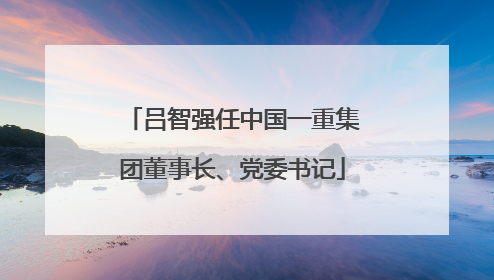 吕智强任中国一重集团董事长、党委书记
