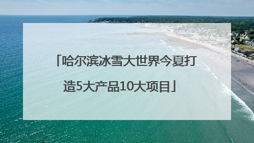 哈尔滨冰雪大世界今夏打造5大产品10大项目