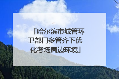 哈尔滨市城管环卫部门多管齐下优化考场周边环境