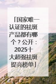 国家唯一认证的祛斑产品都有哪个？公开：2025十大超强祛斑提亮榜单