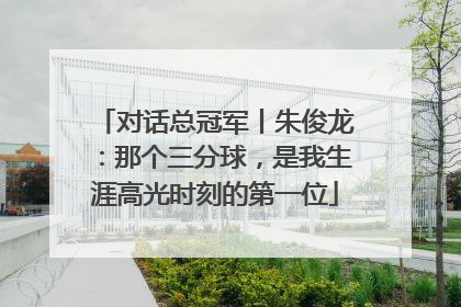 对话总冠军丨朱俊龙：那个三分球，是我生涯高光时刻的第一位