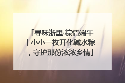 寻味浙里·粽情端午丨小小一枚开化碱水粽，守护那份浓浓乡情