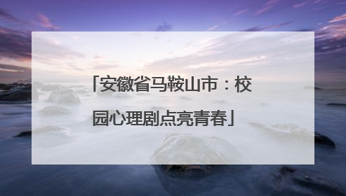 安徽省马鞍山市：校园心理剧点亮青春